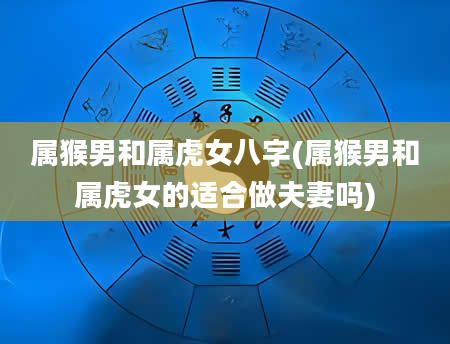 属猴男和属虎女八字(属猴男和属虎女的适合做夫妻吗)