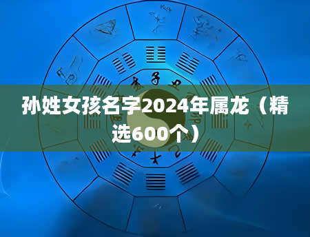 孙姓女孩名字2024年属龙（精选600个）