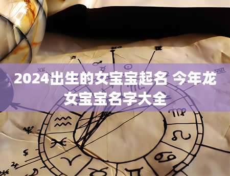2024出生的女宝宝起名 今年龙女宝宝名字大全