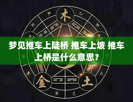 梦见推车上陡桥 推车上坡 推车上桥是什么意思？