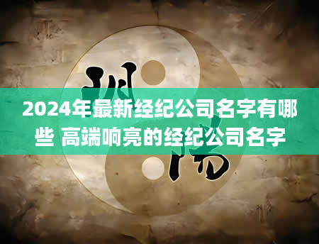 2024年最新经纪公司名字有哪些 高端响亮的经纪公司名字