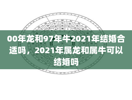 00年龙和97年牛2021年结婚合适吗，2021年属龙和属牛可以结婚吗