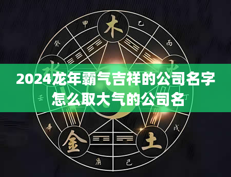 2024龙年霸气吉祥的公司名字 怎么取大气的公司名