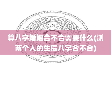 算八字婚姻合不合需要什么(测两个人的生辰八字合不合)