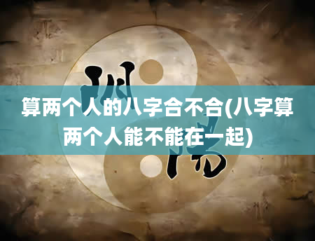 算两个人的八字合不合(八字算两个人能不能在一起)