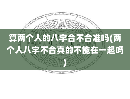 算两个人的八字合不合准吗(两个人八字不合真的不能在一起吗)
