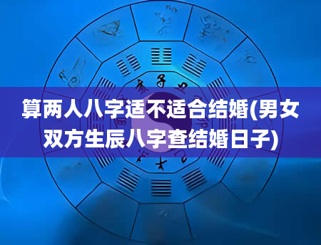 算两人八字适不适合结婚(男女双方生辰八字查结婚日子)