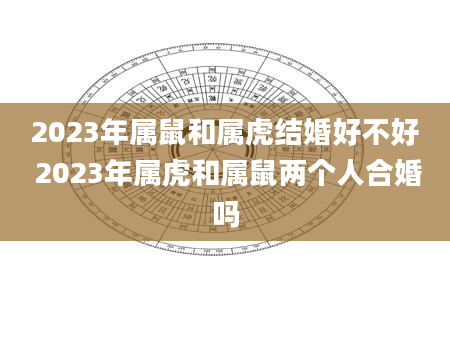 2023年属鼠和属虎结婚好不好 2023年属虎和属鼠两个人合婚吗