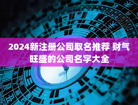 2024新注册公司取名推荐 财气旺盛的公司名字大全