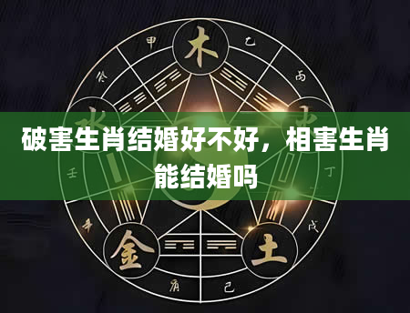 破害生肖结婚好不好，相害生肖能结婚吗