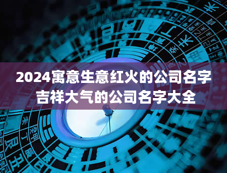 2024寓意生意红火的公司名字 吉祥大气的公司名字大全