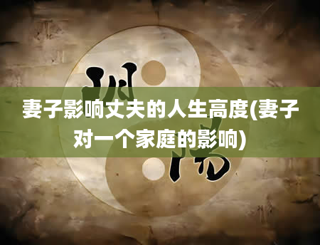 妻子影响丈夫的人生高度(妻子对一个家庭的影响)