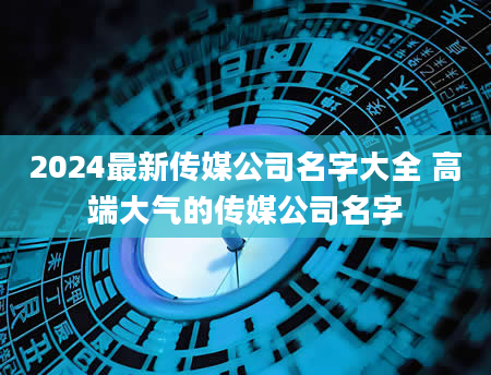 2024最新传媒公司名字大全 高端大气的传媒公司名字