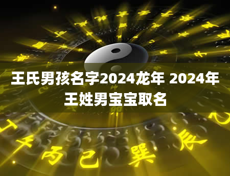 王氏男孩名字2024龙年 2024年王姓男宝宝取名