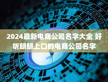 2024最新电商公司名字大全 好听朗朗上口的电商公司名字