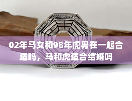 02年马女和98年虎男在一起合适吗，马和虎适合结婚吗