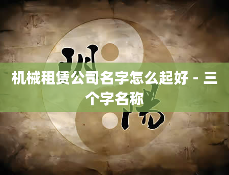 机械租赁公司名字怎么起好 - 三个字名称