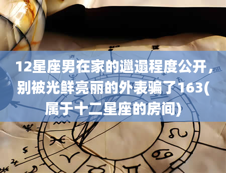12星座男在家的邋遢程度公开，别被光鲜亮丽的外表骗了163(属于十二星座的房间)