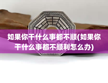如果你干什么事都不顺(如果你干什么事都不顺利怎么办)
