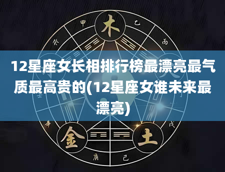 12星座女长相排行榜最漂亮最气质最高贵的(12星座女谁未来最漂亮)