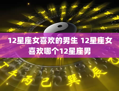 12星座女喜欢的男生 12星座女喜欢哪个12星座男