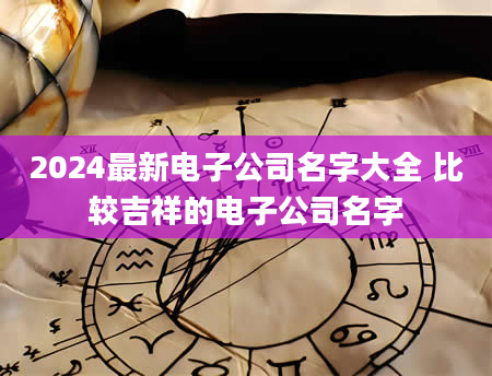 2024最新电子公司名字大全 比较吉祥的电子公司名字