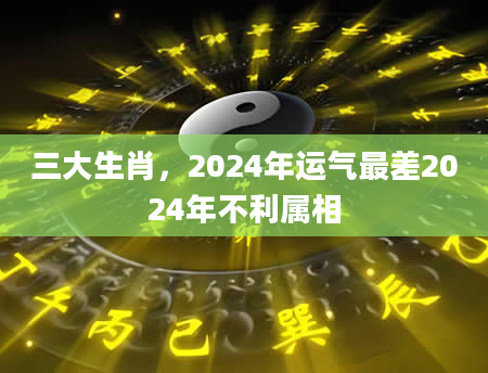 三大生肖，2024年运气最差2024年不利属相