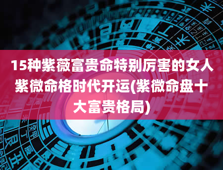 15种紫薇富贵命特别厉害的女人紫微命格时代开运(紫微命盘十大富贵格局)