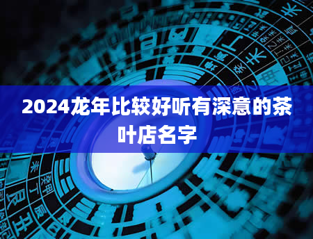 2024龙年比较好听有深意的茶叶店名字