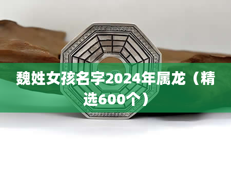 魏姓女孩名字2024年属龙（精选600个）
