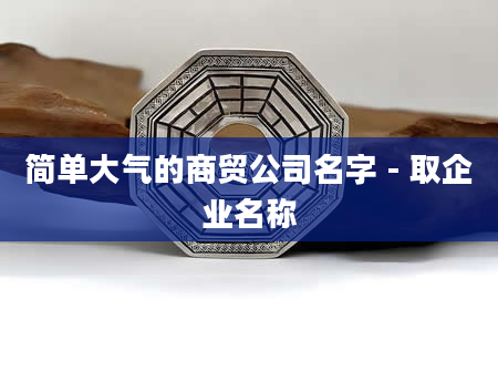 简单大气的商贸公司名字 - 取企业名称