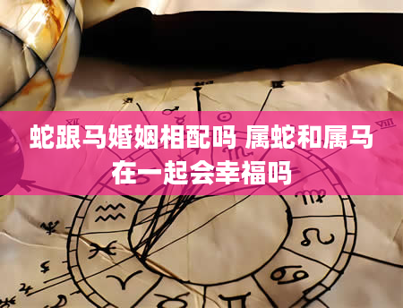 蛇跟马婚姻相配吗 属蛇和属马在一起会幸福吗