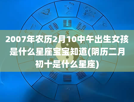 2007年农历2月10中午出生女孩是什么星座宝宝知道(阴历二月初十是什么星座)