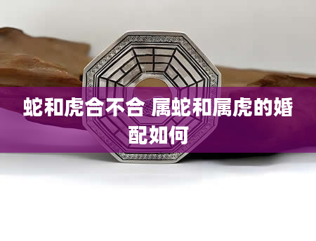 蛇和虎合不合 属蛇和属虎的婚配如何