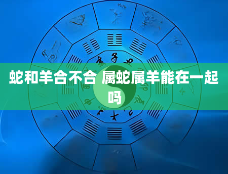 蛇和羊合不合 属蛇属羊能在一起吗