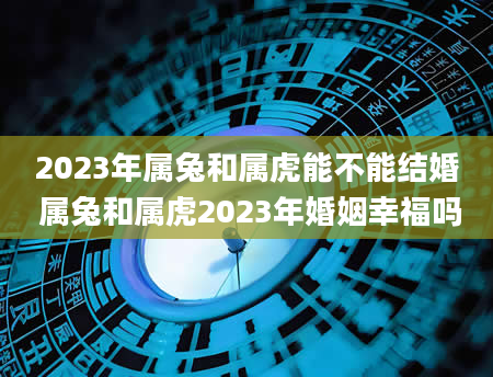 2023年属兔和属虎能不能结婚 属兔和属虎2023年婚姻幸福吗