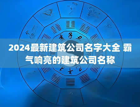 2024最新建筑公司名字大全 霸气响亮的建筑公司名称