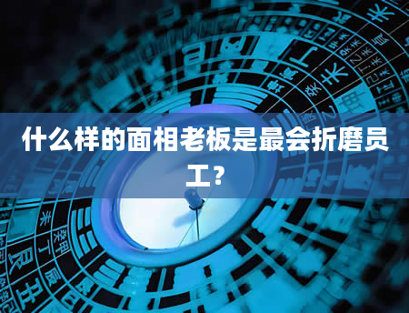 什么样的面相老板是最会折磨员工？