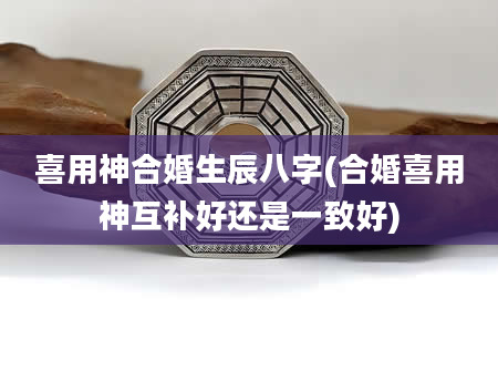 喜用神合婚生辰八字(合婚喜用神互补好还是一致好)