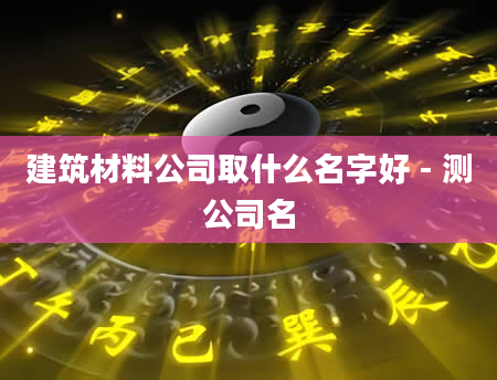 建筑材料公司取什么名字好 - 测公司名