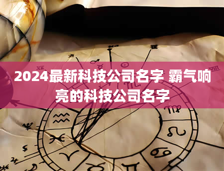 2024最新科技公司名字 霸气响亮的科技公司名字