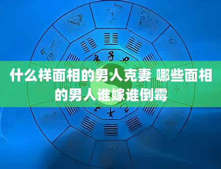 什么样面相的男人克妻 哪些面相的男人谁嫁谁倒霉