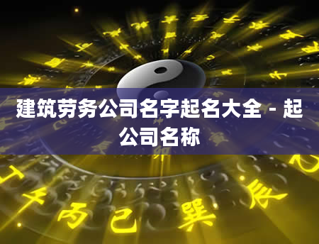 建筑劳务公司名字起名大全 - 起公司名称