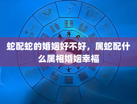 蛇配蛇的婚姻好不好，属蛇配什么属相婚姻幸福