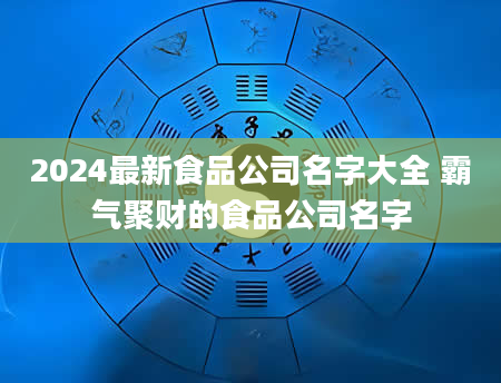 2024最新食品公司名字大全 霸气聚财的食品公司名字