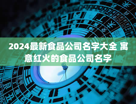 2024最新食品公司名字大全 寓意红火的食品公司名字