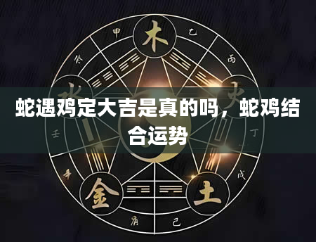 蛇遇鸡定大吉是真的吗，蛇鸡结合运势