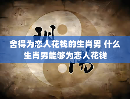 舍得为恋人花钱的生肖男 什么生肖男能够为恋人花钱