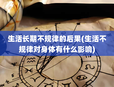 生活长期不规律的后果(生活不规律对身体有什么影响)