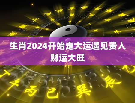 生肖2024开始走大运遇见贵人财运大旺